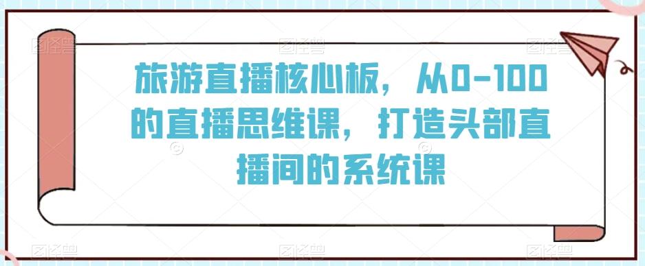 旅游直播核心板，从0-100的直播思维课，打造头部直播间的系统课-江南创业网
