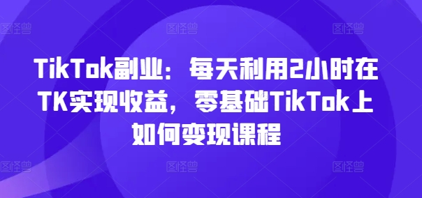 TikTok副业：每天利用2小时在TK实现收益，零基础TikTok上如何变现课程-江南创业网