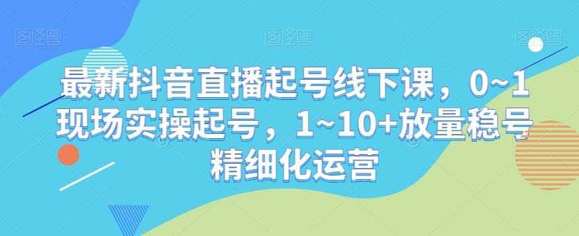 最新抖音直播起号线下课，0~1现场实操起号，1~10+放量稳号精细化运营-江南创业网