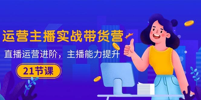 运营主播·实战带货营：直播运营 进阶，主播 能力提升(21节课-江南创业网