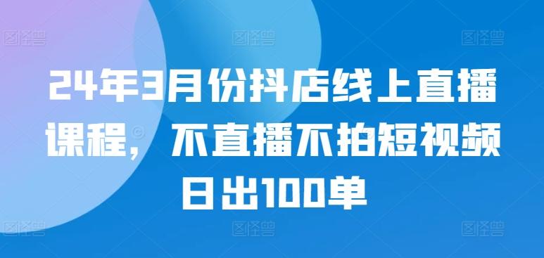 24年3月份抖店线上直播课程，不直播不拍短视频日出100单-江南创业网