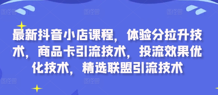 最新抖音小店课程，体验分拉升技术，商品卡引流技术，投流效果优化技术，精选联盟引流技术-江南创业网