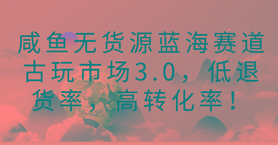 咸鱼无货源蓝海赛道古玩市场3.0，低退货率，高转化率！-江南创业网
