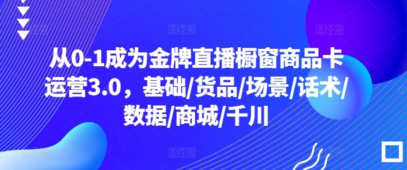 从0-1成为金牌直播橱窗商品卡运营3.0，基础/货品/场景/话术/数据/商城/千川-江南创业网