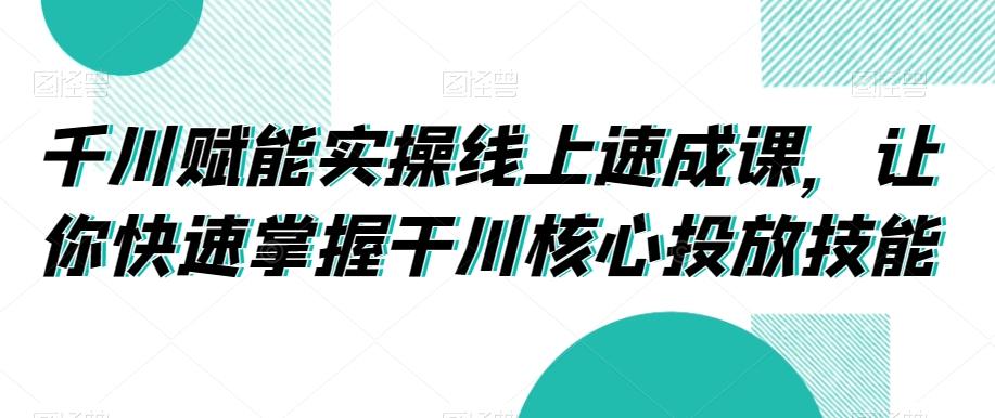 千川赋能实操线上速成课，让你快速掌握干川核心投放技能-江南创业网