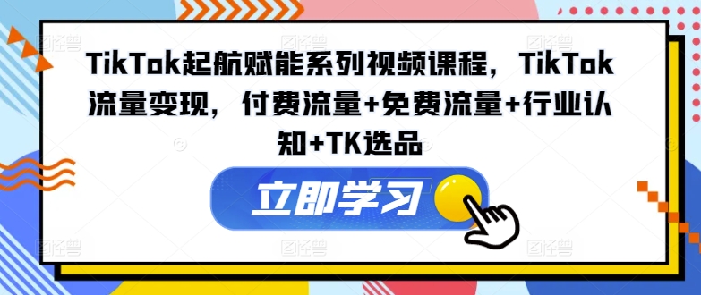 TikTok起航赋能系列视频课程，TikTok流量变现，付费流量+免费流量+行业认知+TK选品-江南创业网
