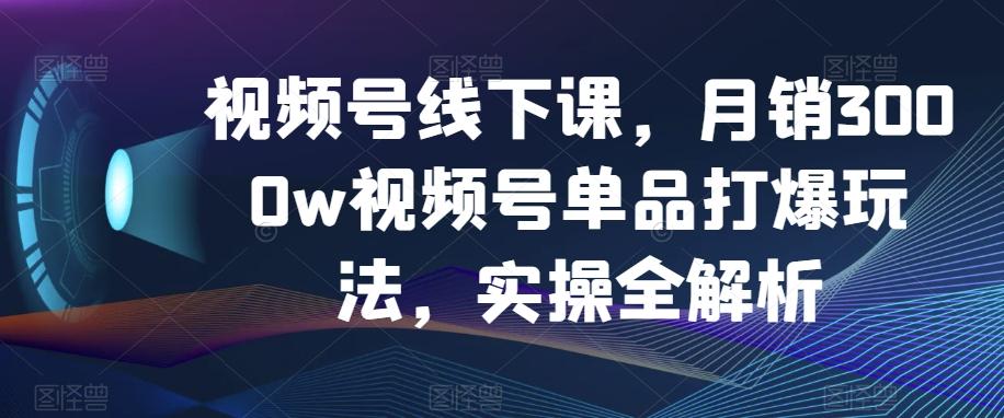 视频号线下课，月销3000w视频号单品打爆玩法，实操全解析-江南创业网