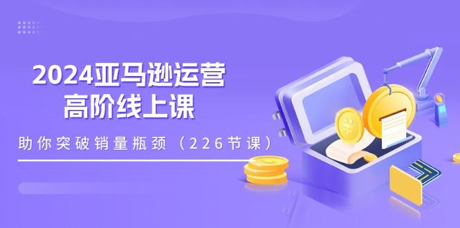 2024亚马逊运营-高阶线上课，助你突破销量瓶颈(228节课-江南创业网