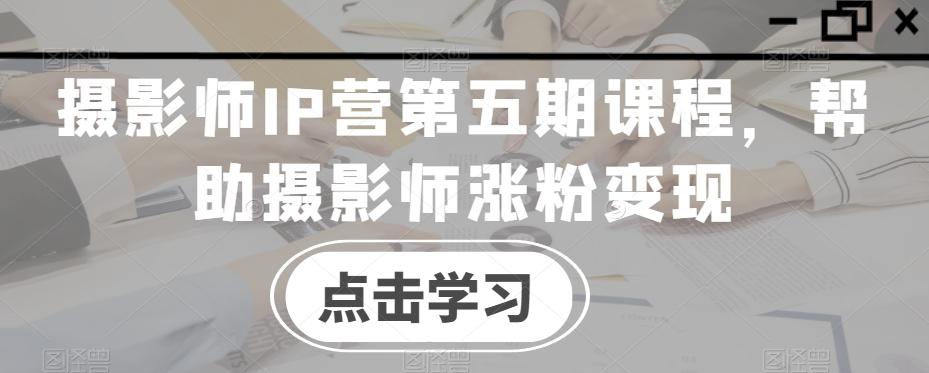 摄影师IP营第五期课程，帮助摄影师涨粉变现-江南创业网