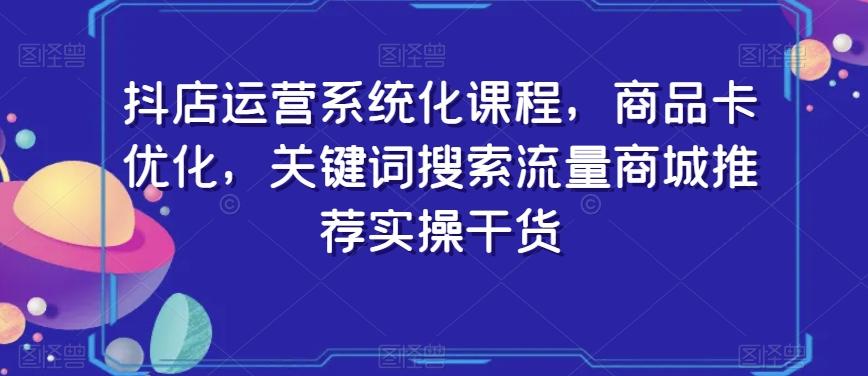 抖店运营系统化课程，商品卡优化，关键词搜索流量商城推荐实操干货-江南创业网