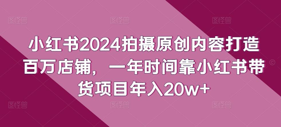 小红书2024拍摄原创内容打造百万店铺，一年时间靠小红书带货项目年入20w+-江南创业网