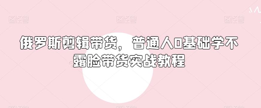 俄罗斯产品剪辑带货，普通人0基础学不露脸带货实战教程-江南创业网