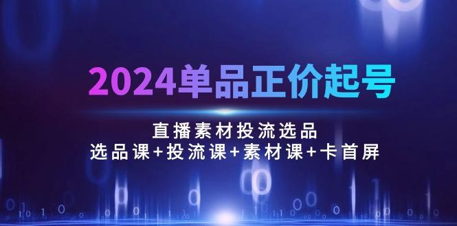 2024单品正价起号，直播素材投流选品：选品课+投流课+素材课+卡首屏/100节-江南创业网
