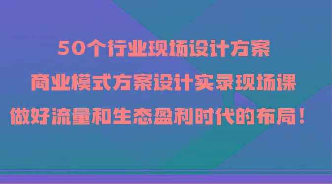50个行业现场设计方案，商业模式方案设计实录现场课，做好流量和生态盈利时代的布局！-江南创业网