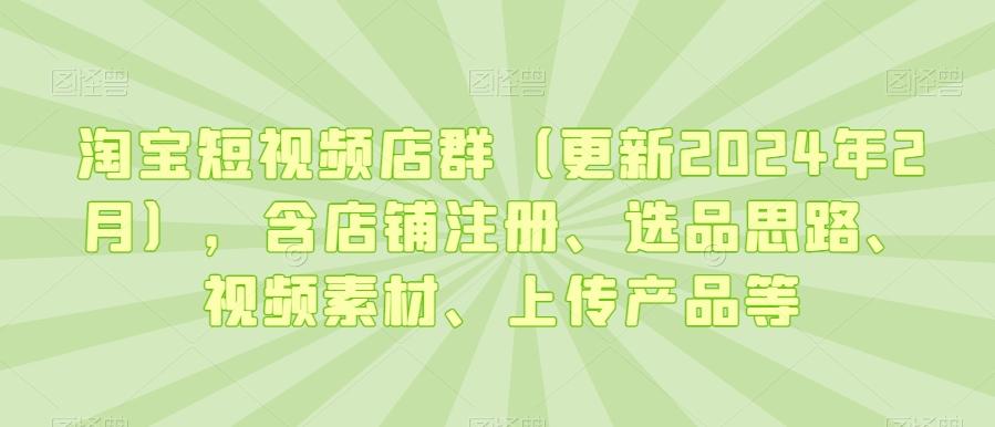淘宝短视频店群(更新2024年2月)，含店铺注册、选品思路、视频素材、上传产品等-江南创业网