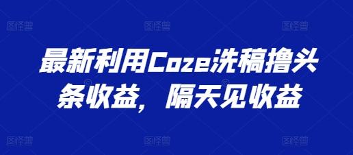 最新利用Coze洗稿撸头条收益，隔天见收益【揭秘】-江南创业网