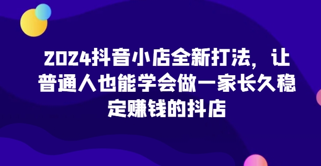 2024抖音小店全新打法，让普通人也能学会做一家长久稳定赚钱的抖店(更新)-江南创业网
