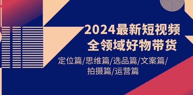 (9818期)2024最新短视频全领域好物带货 定位篇/思维篇/选品篇/文案篇/拍摄篇/运营篇-江南创业网