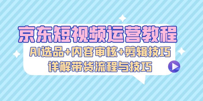 京东短视频运营教程：AI选品+内容审核+剪辑技巧，详解带货流程与技巧-江南创业网