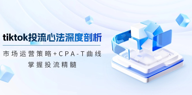 tiktok投流心法深度剖析：市场运营策略+CPA-T曲线，掌握投流精髓-江南创业网