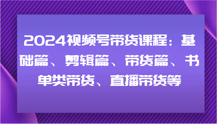 2024视频号带货课程：基础篇、剪辑篇、带货篇、书单类带货、直播带货等-江南创业网