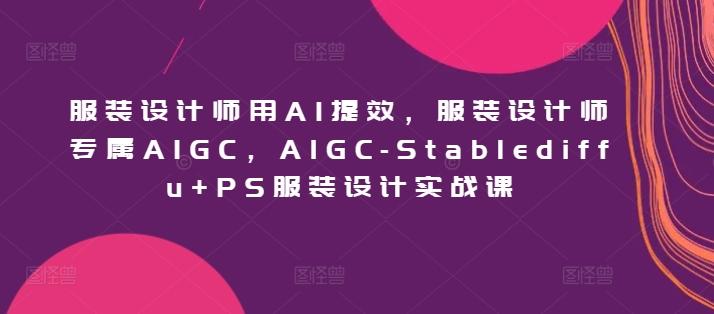 服装设计师用AI提效，服装设计师专属AIGC，AIGC-Stablediffu+PS服装设计实战课-江南创业网