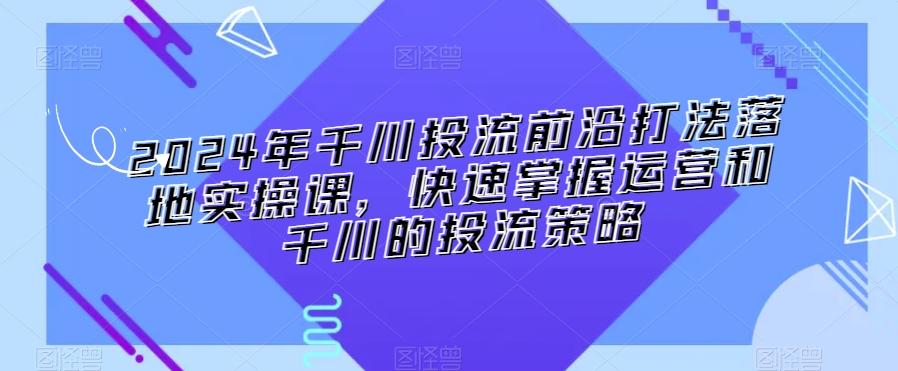 2024年千川投流前沿打法落地实操课，快速掌握运营和千川的投流策略-江南创业网