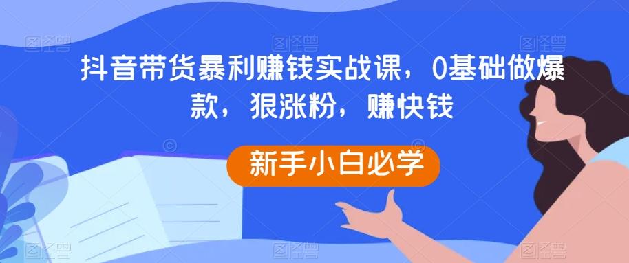 抖音带货暴利赚钱实战课，0基础做爆款，狠涨粉，赚快钱-江南创业网