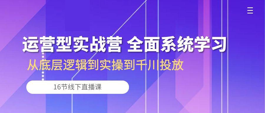 运营型实战营 全面系统学习-从底层逻辑到实操到千川投放(16节线下直播课-江南创业网