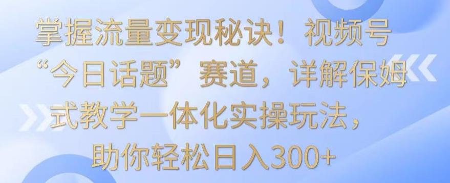 掌握流量变现秘诀！视频号“今日话题”赛道，详解保姆式教学一体化实操玩法，助你轻松日入300+【揭秘】-江南创业网